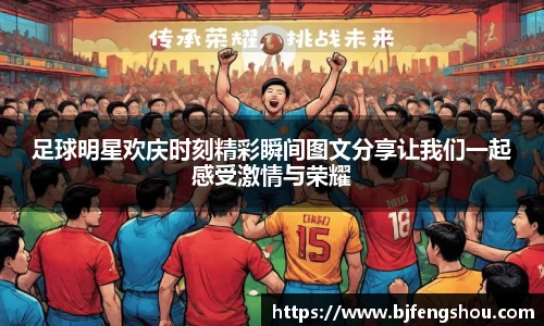 足球明星欢庆时刻精彩瞬间图文分享让我们一起感受激情与荣耀