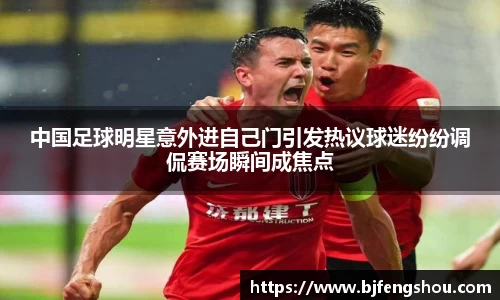 中国足球明星意外进自己门引发热议球迷纷纷调侃赛场瞬间成焦点