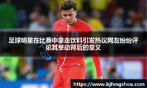 足球明星在比赛中拿走饮料引发热议网友纷纷评论其举动背后的意义